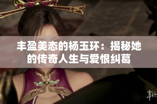 丰盈美态的杨玉环：揭秘她的传奇人生与爱恨纠葛