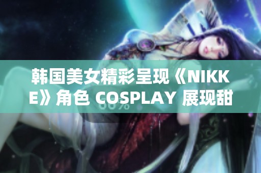 韩国美女精彩呈现《NIKKE》角色 COSPLAY 展现甜美与成熟风格