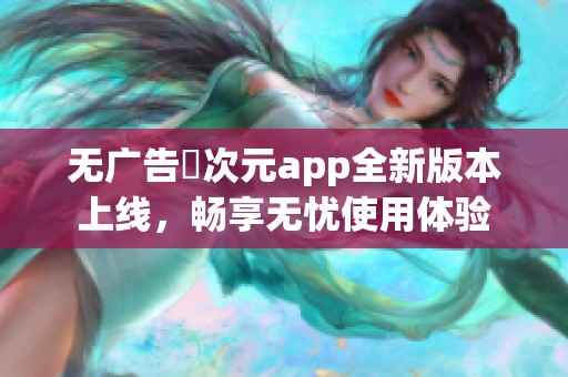 无广告囧次元app全新版本上线，畅享无忧使用体验