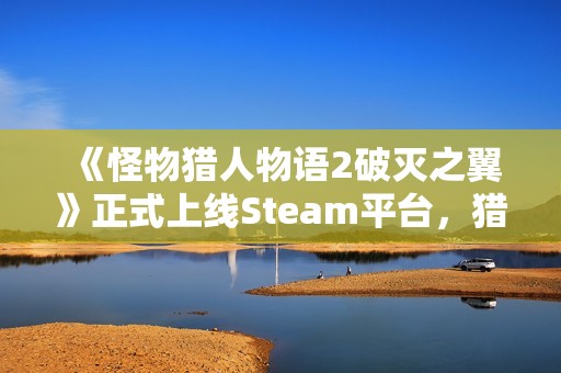 《怪物猎人物语2破灭之翼》正式上线Steam平台，猎人们准备好冒险了吗