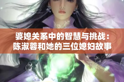 婆媳关系中的智慧与挑战：陈淑蓉和她的三位媳妇故事解析