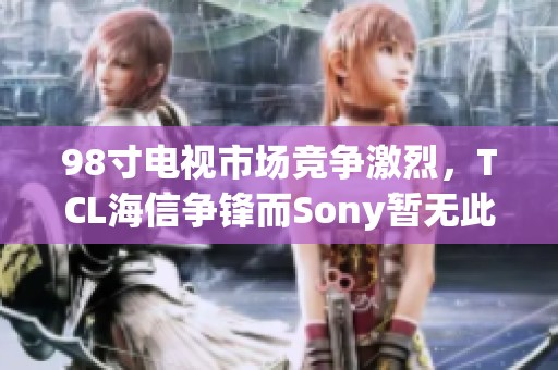 98寸电视市场竞争激烈，TCL海信争锋而Sony暂无此型号