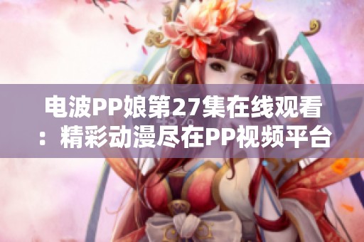 电波PP娘第27集在线观看：精彩动漫尽在PP视频平台