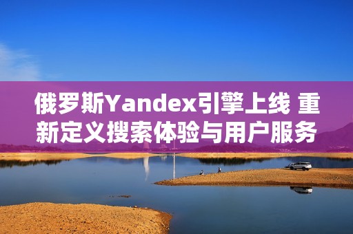 俄罗斯Yandex引擎上线 重新定义搜索体验与用户服务