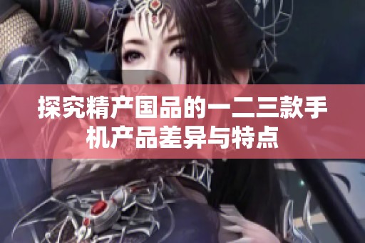 探究精产国品的一二三款手机产品差异与特点