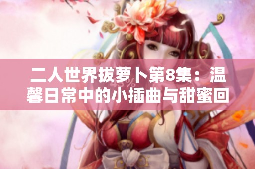 二人世界拔萝卜第8集：温馨日常中的小插曲与甜蜜回忆