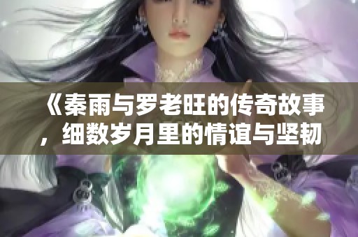 《秦雨与罗老旺的传奇故事，细数岁月里的情谊与坚韧》