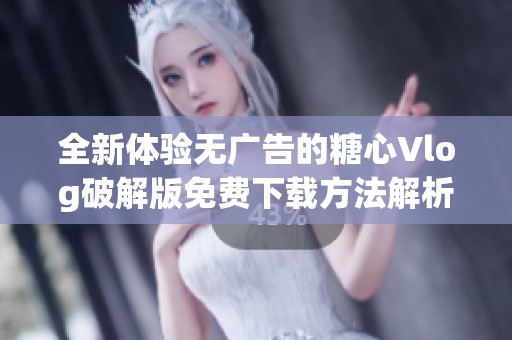 全新体验无广告的糖心Vlog破解版免费下载方法解析