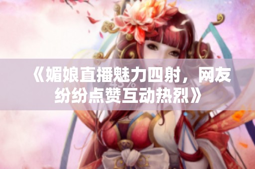 《媚娘直播魅力四射，网友纷纷点赞互动热烈》