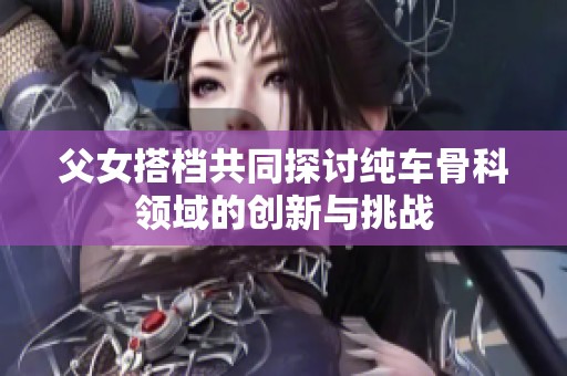 父女搭档共同探讨纯车骨科领域的创新与挑战