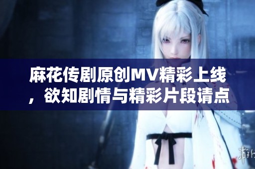 麻花传剧原创MV精彩上线，欲知剧情与精彩片段请点击观看