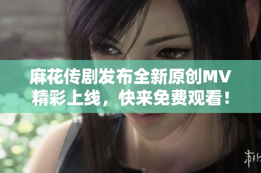 麻花传剧发布全新原创MV精彩上线，快来免费观看！