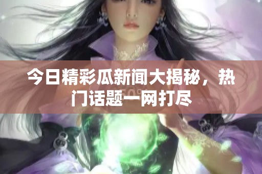 今日精彩瓜新闻大揭秘，热门话题一网打尽