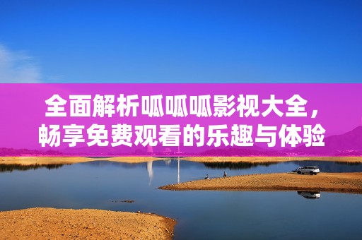 全面解析呱呱呱影视大全，畅享免费观看的乐趣与体验