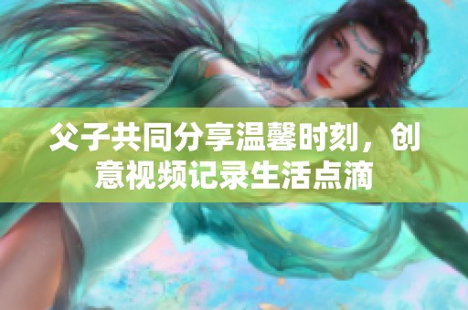 父子共同分享温馨时刻，创意视频记录生活点滴