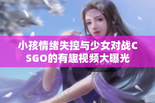 小孩情绪失控与少女对战CSGO的有趣视频大曝光