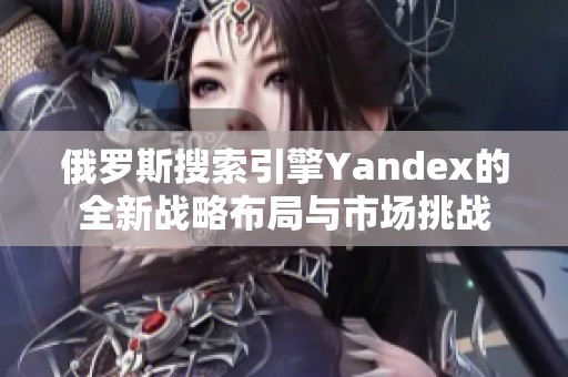 俄罗斯搜索引擎Yandex的全新战略布局与市场挑战