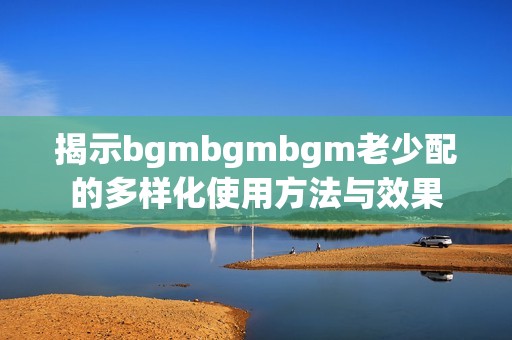 揭示bgmbgmbgm老少配的多样化使用方法与效果