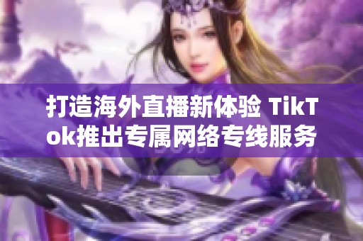 打造海外直播新体验 TikTok推出专属网络专线服务