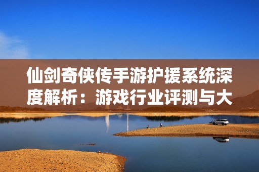 仙剑奇侠传手游护援系统深度解析：游戏行业评测与大富豪玩法探讨