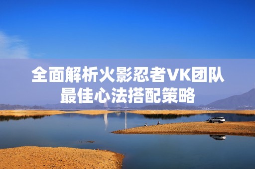 全面解析火影忍者VK团队最佳心法搭配策略