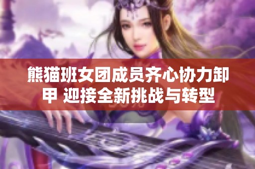 熊猫班女团成员齐心协力卸甲 迎接全新挑战与转型