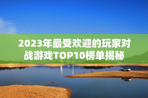 2023年最受欢迎的玩家对战游戏TOP10榜单揭秘