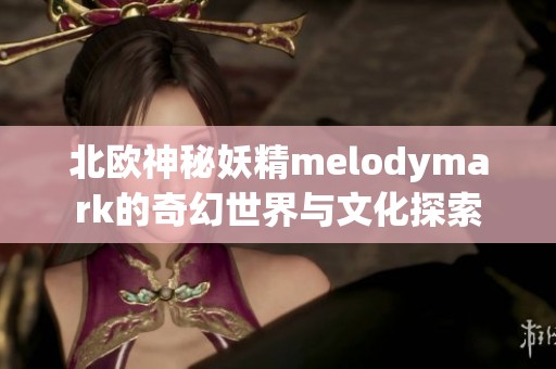 北欧神秘妖精melodymark的奇幻世界与文化探索