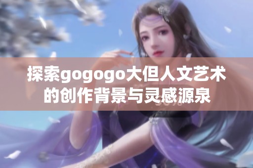 探索gogogo大但人文艺术的创作背景与灵感源泉