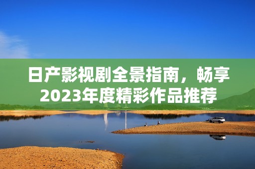 日产影视剧全景指南，畅享2023年度精彩作品推荐