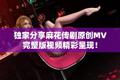 独家分享麻花传剧原创MV完整版视频精彩呈现！