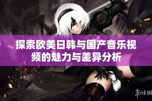 探索欧美日韩与国产音乐视频的魅力与差异分析