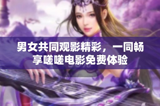 男女共同观影精彩，一同畅享嗟嗟电影免费体验