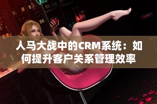 人马大战中的CRM系统：如何提升客户关系管理效率