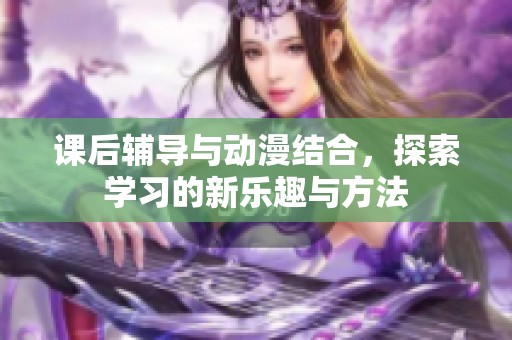 课后辅导与动漫结合，探索学习的新乐趣与方法