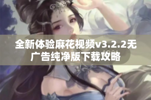 全新体验麻花视频v3.2.2无广告纯净版下载攻略