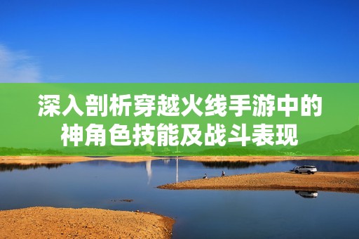 深入剖析穿越火线手游中的神角色技能及战斗表现