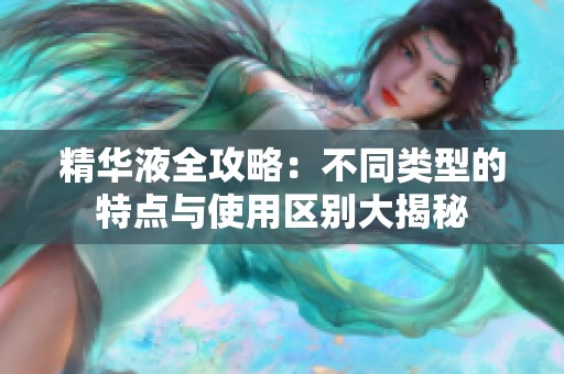 精华液全攻略：不同类型的特点与使用区别大揭秘