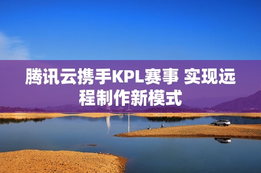 腾讯云携手KPL赛事 实现远程制作新模式