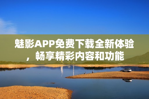 魅影APP免费下载全新体验，畅享精彩内容和功能