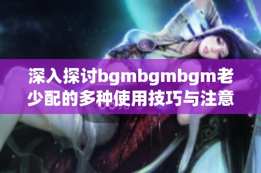 深入探讨bgmbgmbgm老少配的多种使用技巧与注意事项