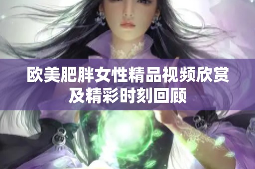 欧美肥胖女性精品视频欣赏及精彩时刻回顾