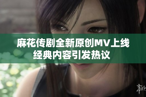 麻花传剧全新原创MV上线 经典内容引发热议  