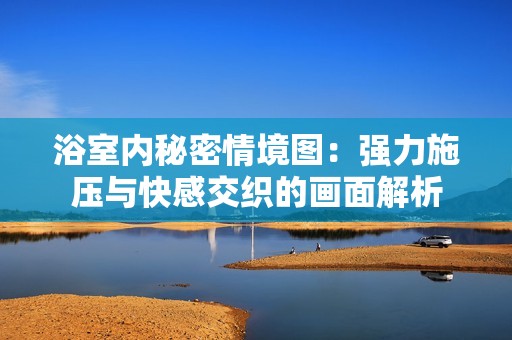 浴室内秘密情境图：强力施压与快感交织的画面解析