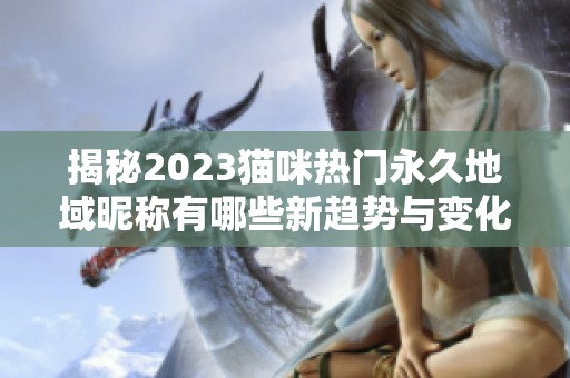 揭秘2023猫咪热门永久地域昵称有哪些新趋势与变化