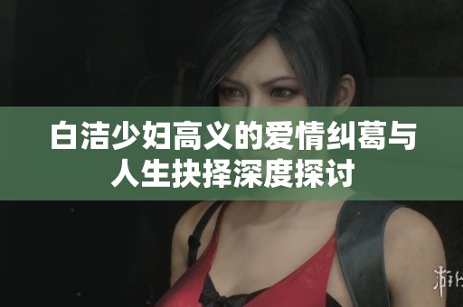 白洁少妇高义的爱情纠葛与人生抉择深度探讨
