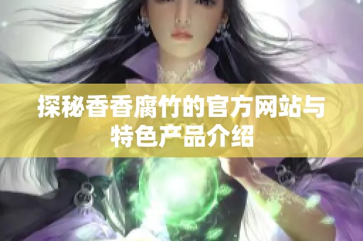 探秘香香腐竹的官方网站与特色产品介绍