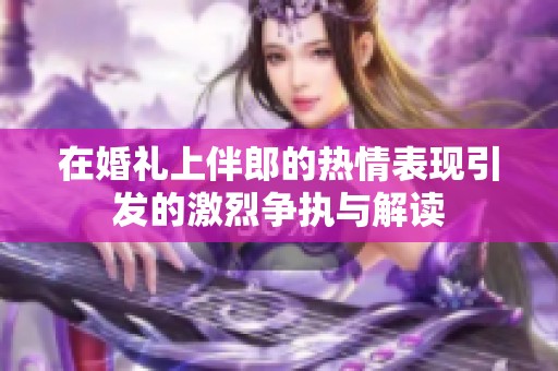 在婚礼上伴郎的热情表现引发的激烈争执与解读