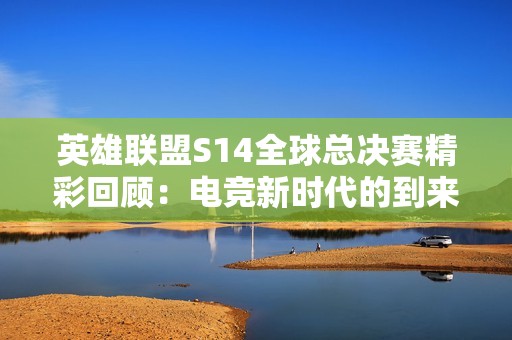 英雄联盟S14全球总决赛精彩回顾：电竞新时代的到来与变革