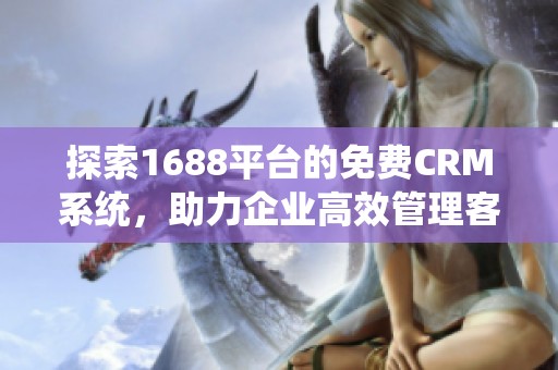 探索1688平台的免费CRM系统，助力企业高效管理客户关系